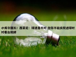 @库尔图瓦！西蒙尼：球迷是不对 但你不能庆祝进球时对看台挑衅