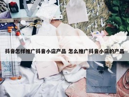 抖音怎样推广抖音小店产品 怎么推广抖音小店的产品