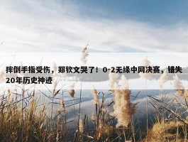 摔倒手指受伤，郑钦文哭了！0-2无缘中网决赛，错失20年历史神迹