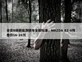 合资B级新能源轿车全新标准，MAZDA EZ-6预售价16-20万