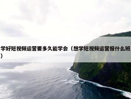 学好短视频运营要多久能学会（想学短视频运营报什么班）