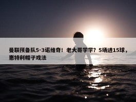 曼联预备队5-3诺维奇！老大哥学学？5场进15球，惠特利帽子戏法