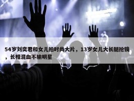 54岁刘奕君和女儿拍时尚大片，13岁女儿大长腿抢镜，长相混血不输明星