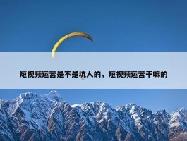 短视频运营是不是坑人的，短视频运营干嘛的