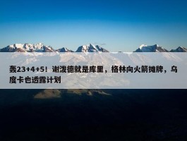 轰23+4+5！谢泼德就是库里，格林向火箭摊牌，乌度卡也透露计划