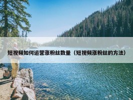 短视频如何运营涨粉丝数量（短视频涨粉丝的方法）