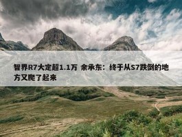 智界R7大定超1.1万 余承东：终于从S7跌倒的地方又爬了起来