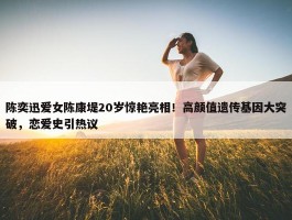 陈奕迅爱女陈康堤20岁惊艳亮相！高颜值遗传基因大突破，恋爱史引热议