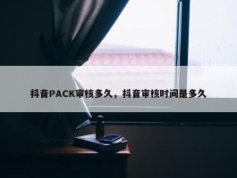 抖音PACK审核多久，抖音审核时间是多久