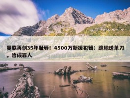 曼联再创35年耻辱！4500万新援犯错：跪地送单刀，险成罪人