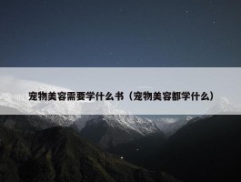 宠物美容需要学什么书（宠物美容都学什么）