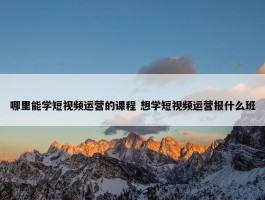 哪里能学短视频运营的课程 想学短视频运营报什么班