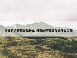 抖音的运营都在做什么 抖音的运营都在做什么工作