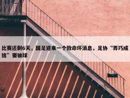 比赛还剩6天，国足迎来一个致命坏消息，足协“弄巧成拙”要输球