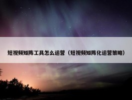 短视频矩阵工具怎么运营（短视频矩阵化运营策略）