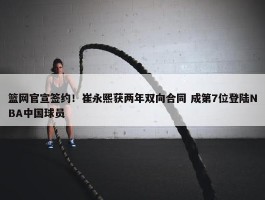 篮网官宣签约！崔永熙获两年双向合同 成第7位登陆NBA中国球员