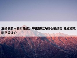 王皓黑脸一幕引热议：夸王楚钦为核心被炮轰 社媒被攻陷已关评论