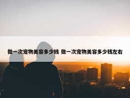 做一次宠物美容多少钱 做一次宠物美容多少钱左右