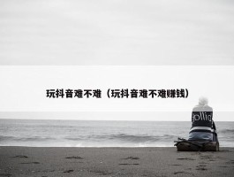 玩抖音难不难（玩抖音难不难赚钱）