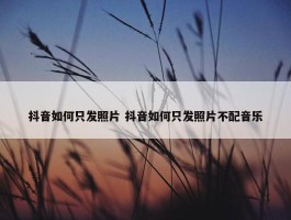 抖音如何只发照片 抖音如何只发照片不配音乐