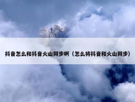 抖音怎么和抖音火山同步啊（怎么将抖音和火山同步）