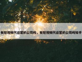 有短视频代运营的公司吗，有短视频代运营的公司吗知乎