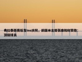 弗拉泰西赛后发Ins庆祝，前国米主席张康阳称赞他：顶级球员