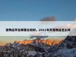 宠物店开在哪里比较好，2021年开宠物店怎么样