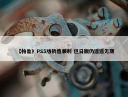 《帕鲁》PS5版销售顺利 但日版仍遥遥无期