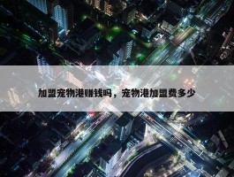 加盟宠物港赚钱吗，宠物港加盟费多少