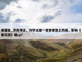 吴谨言_洪尧领证，刘学义第一受害者登上热搜，影响《春花厌》嗑cp？