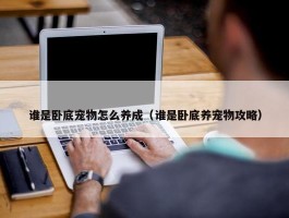 谁是卧底宠物怎么养成（谁是卧底养宠物攻略）