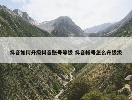 抖音如何升级抖音账号等级 抖音帐号怎么升级级