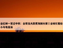 全红婵一家过中秋：全哥当大厨煮海鲜大餐 全妹忙着给小乌龟搓澡