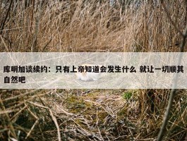 库明加谈续约：只有上帝知道会发生什么 就让一切顺其自然吧