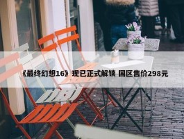 《最终幻想16》现已正式解锁 国区售价298元