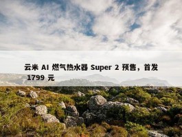 云米 AI 燃气热水器 Super 2 预售，首发 1799 元