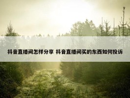 抖音直播间怎样分享 抖音直播间买的东西如何投诉