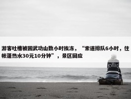 游客吐槽被困武功山数小时挨冻，“索道排队6小时，住帐篷热水30元10分钟”，景区回应