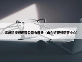 滨州短视频运营公司有哪些（山东短视频运营中心）