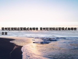 常州短视频运营模式有哪些 常州短视频运营模式有哪些企业