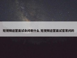 短视频运营面试会问些什么 短视频运营面试官常问的