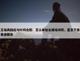 王灿再回应与叶珂合照：否认参加名媛培训班，直言只是普通聚会