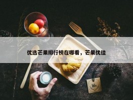 优选芒果排行榜在哪看，芒果优佳