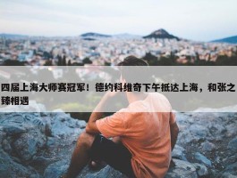 四届上海大师赛冠军！德约科维奇下午抵达上海，和张之臻相遇