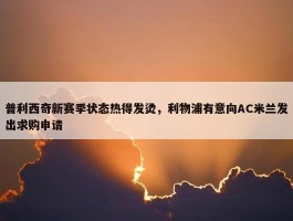 普利西奇新赛季状态热得发烫，利物浦有意向AC米兰发出求购申请