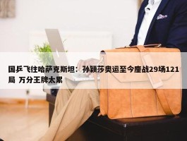 国乒飞往哈萨克斯坦：孙颖莎奥运至今鏖战29场121局 万分王牌太累