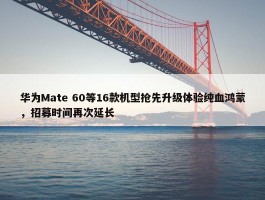 华为Mate 60等16款机型抢先升级体验纯血鸿蒙，招募时间再次延长