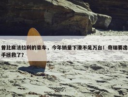 曾比肩法拉利的豪车，今年销量下滑不足万台！奇瑞要出手拯救了？