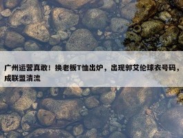 广州运营真敢！换老板T恤出炉，出现郭艾伦球衣号码，成联盟清流